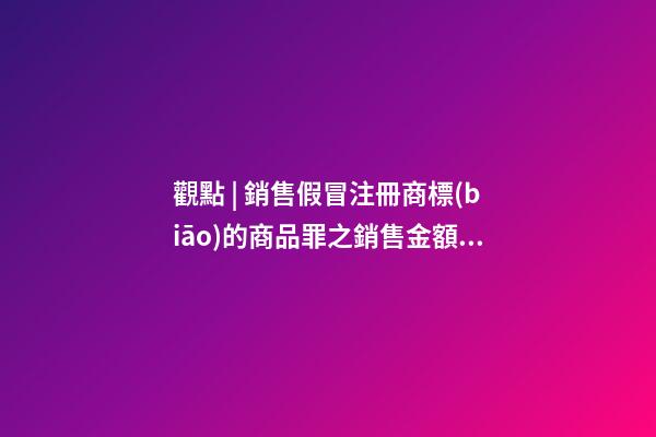 觀點 | 銷售假冒注冊商標(biāo)的商品罪之銷售金額認(rèn)定梳理